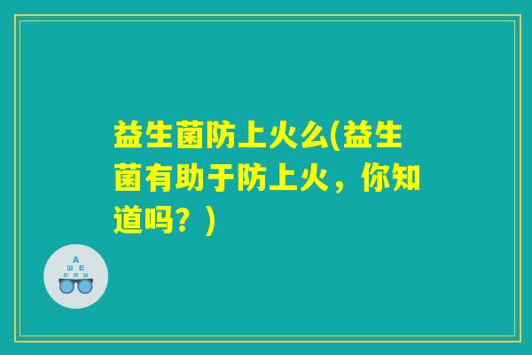 益生菌防上火么(益生菌有助于防上火,你知道吗?) 益生菌防上火么(益生菌有助于防上火,你知道吗?)