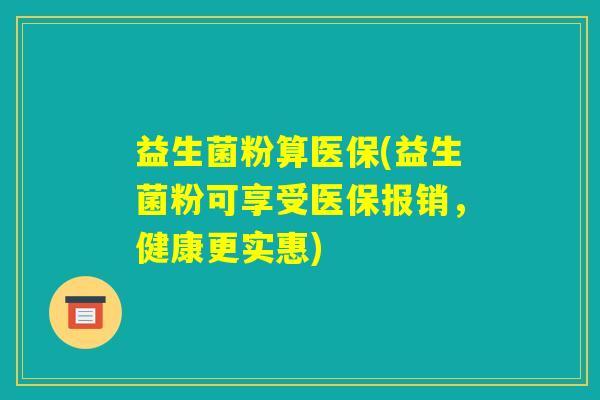 益生菌粉算医保(益生菌粉可享受医保报销，健康更实惠)
