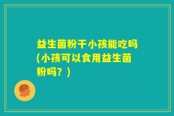 益生菌粉干小孩能吃吗(小孩可以食用益生菌粉吗？)