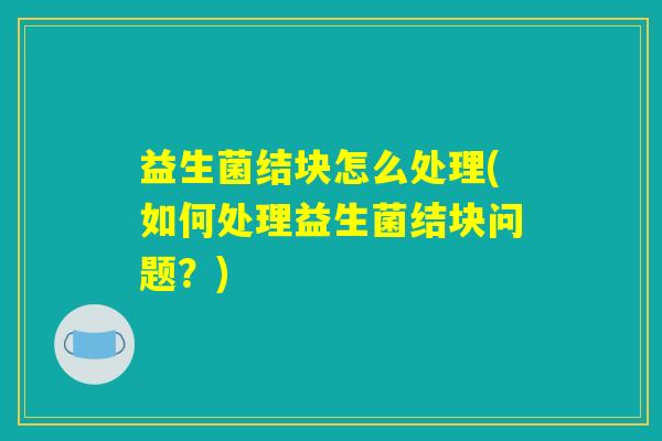 益生菌结块怎么处理(如何处理益生菌结块问题？)