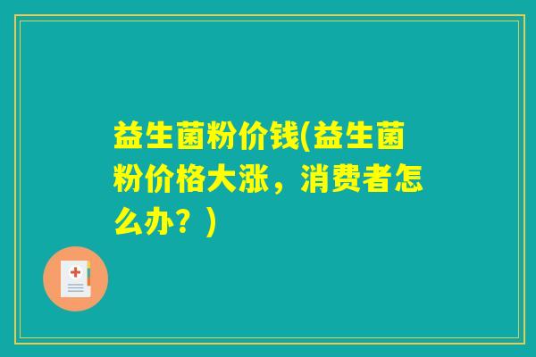 益生菌粉价钱(益生菌粉价格大涨，消费者怎么办？)