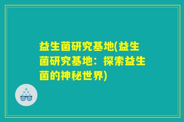 益生菌研究基地(益生菌研究基地:探索益生菌的神秘世界) 益生菌研究基地(益生菌研究基地:探索益生菌的神秘世界)