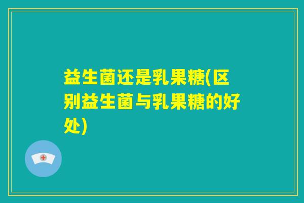 益生菌还是乳果糖(区别益生菌与乳果糖的好处) 益生菌还是乳果糖(区别益生菌与乳果糖的好处)