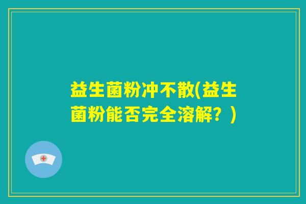益生菌粉冲不散(益生菌粉能否完全溶解?) 益生菌粉冲不散(益生菌粉能否完全溶解?)