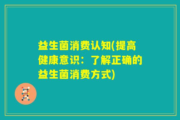 益生菌消费认知(提高健康意识:了解正确的益生菌消费方式) 益生菌消费认知(提高健康意识:了解正确的益生菌消费方式)