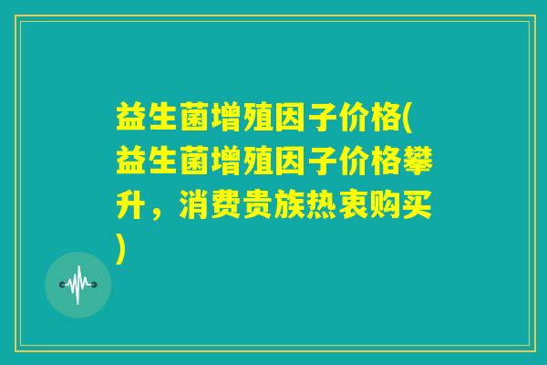 益生菌增殖因子价格(益生菌增殖因子价格攀升,消费贵族热衷购买) 益生菌增殖因子价格(益生菌增殖因子价格攀升,消费贵族热衷购买)