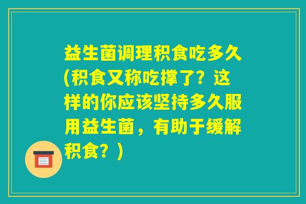 益生菌调理积食吃多久(积食又称吃撑了?这样的你应该坚持多久服用益生菌,有助于缓解积食?) 益生菌调理积食吃多久(积食又称吃撑了?这样的你应该坚持多久服用益生菌,有助于缓解积食?)
