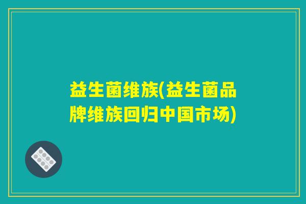 益生菌维族(益生菌品牌维族回归中国市场) 益生菌维族(益生菌品牌维族回归中国市场)