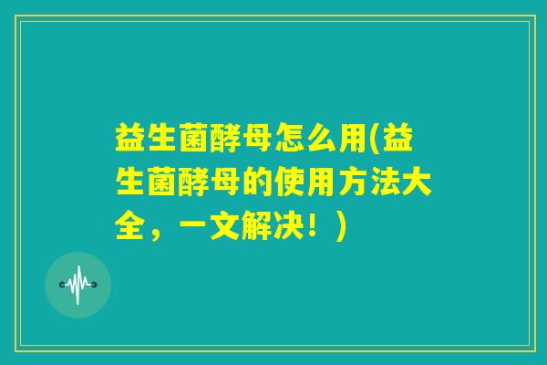 益生菌酵母怎么用(益生菌酵母的使用方法大全,一文解决!) 益生菌酵母怎么用(益生菌酵母的使用方法大全,一文解决!)