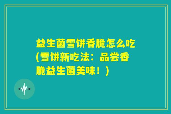 益生菌雪饼香脆怎么吃(雪饼新吃法:品尝香脆益生菌美味!) 益生菌雪饼香脆怎么吃(雪饼新吃法:品尝香脆益生菌美味!)