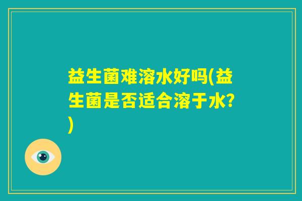 益生菌难溶水好吗(益生菌是否适合溶于水?) 益生菌难溶水好吗(益生菌是否适合溶于水?)