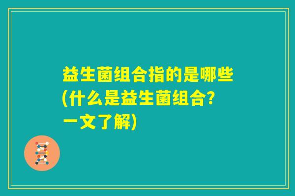 益生菌组合指的是哪些(什么是益生菌组合？一文了解)