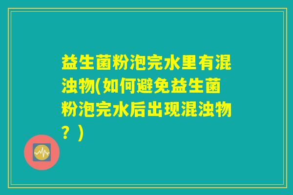 益生菌粉泡完水里有混浊物(如何避免益生菌粉泡完水后出现混浊物?) 益生菌粉泡完水里有混浊物(如何避免益生菌粉泡完水后出现混浊物?)