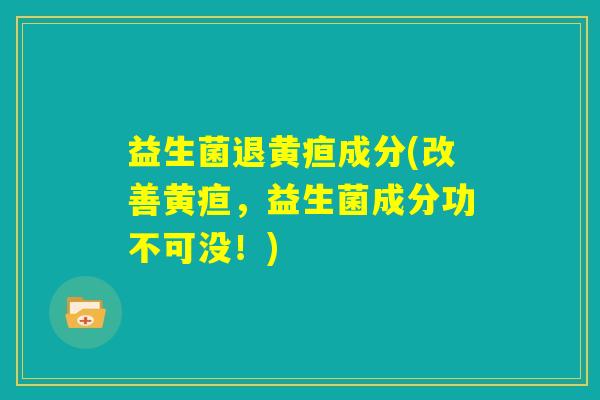 益生菌退黄疸成分(改善黄疸,益生菌成分功不可没!) 益生菌退黄疸成分(改善黄疸,益生菌成分功不可没!)