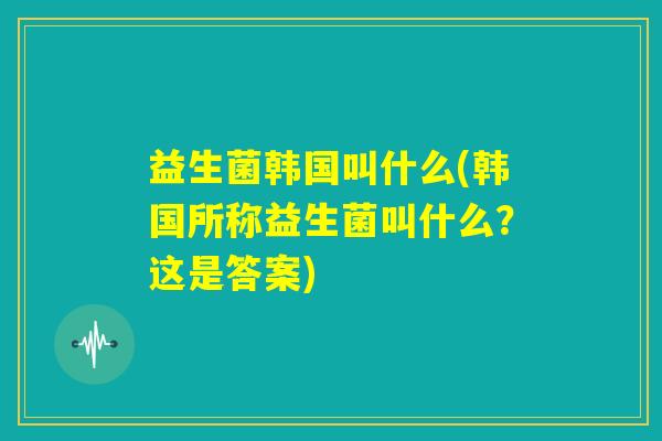 益生菌韩国叫什么(韩国所称益生菌叫什么?这是答案) 益生菌韩国叫什么(韩国所称益生菌叫什么?这是答案)