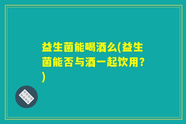 益生菌能喝酒么(益生菌能否与酒一起饮用?) 益生菌能喝酒么(益生菌能否与酒一起饮用?)