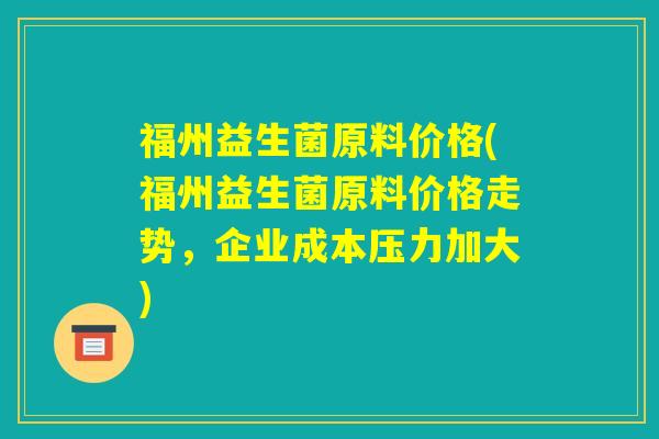 福州益生菌原料价格(福州益生菌原料价格走势，企业成本压力加大)
