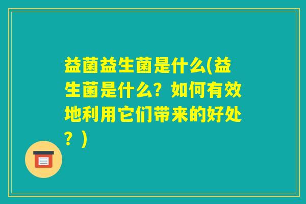 益菌益生菌是什么(益生菌是什么？如何有效地利用它们带来的好处？)