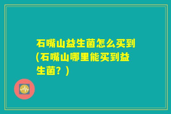 石嘴山益生菌怎么买到(石嘴山哪里能买到益生菌?) 石嘴山益生菌怎么买到(石嘴山哪里能买到益生菌?)