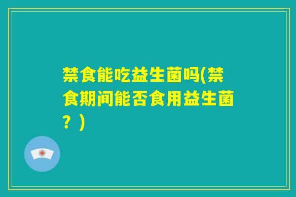 禁食能吃益生菌吗(禁食期间能否食用益生菌?) 禁食能吃益生菌吗(禁食期间能否食用益生菌?)