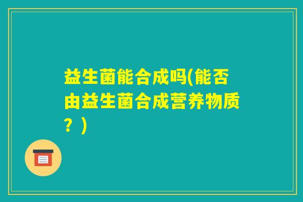 益生菌能合成吗(能否由益生菌合成营养物质？)