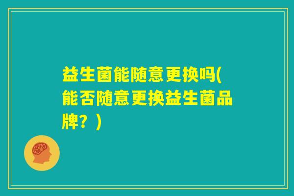 益生菌能随意更换吗(能否随意更换益生菌品牌?) 益生菌能随意更换吗(能否随意更换益生菌品牌?)