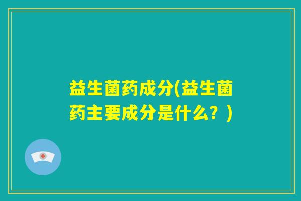 益生菌药成分(益生菌药主要成分是什么？)