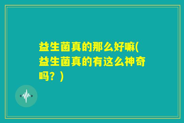 益生菌真的那么好嘛(益生菌真的有这么神奇吗?) 益生菌真的那么好嘛(益生菌真的有这么神奇吗?)