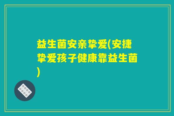 益生菌安亲挚爱(安捷挚爱孩子健康靠益生菌)
