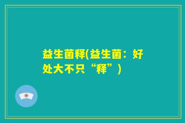 益生菌释(益生菌:好处大不只“释”) 益生菌释(益生菌:好处大不只“释”)