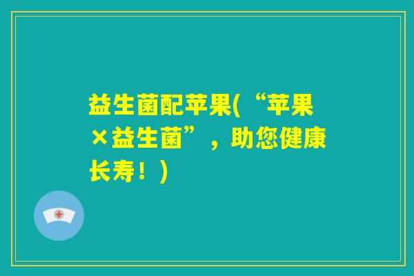 益生菌配苹果(“苹果×益生菌”,助您健康长寿!) 益生菌配苹果(“苹果×益生菌”,助您健康长寿!)