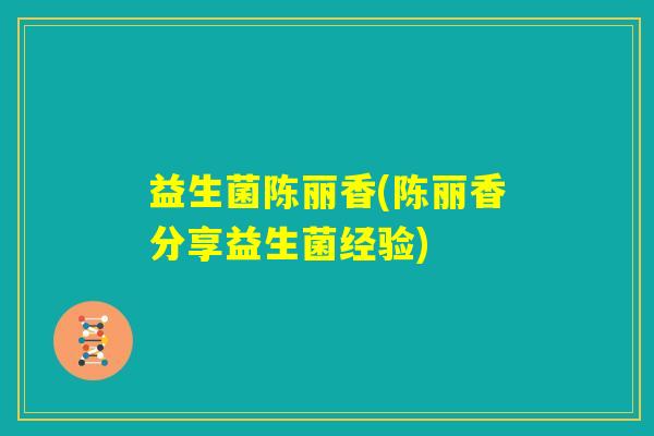 益生菌陈丽香(陈丽香分享益生菌经验) 益生菌陈丽香(陈丽香分享益生菌经验)