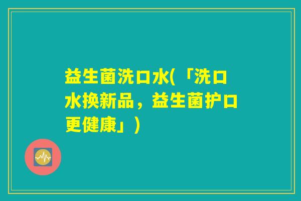 益生菌洗口水(「洗口水换新品，益生菌护口更健康」)