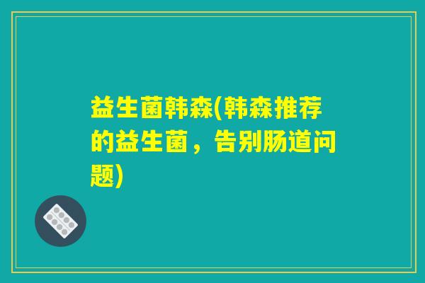 益生菌韩森(韩森推荐的益生菌,告别肠道问题) 益生菌韩森(韩森推荐的益生菌,告别肠道问题)
