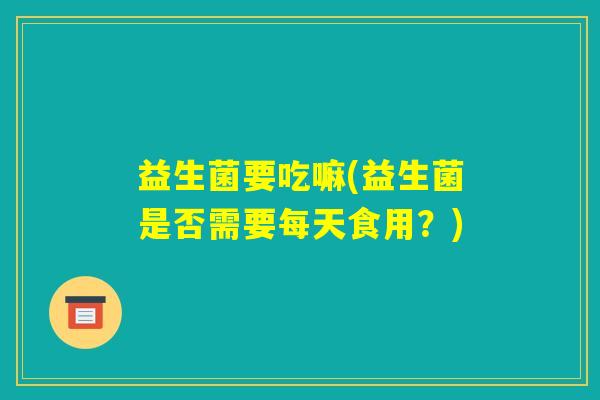 益生菌要吃嘛(益生菌是否需要每天食用?) 益生菌要吃嘛(益生菌是否需要每天食用?)