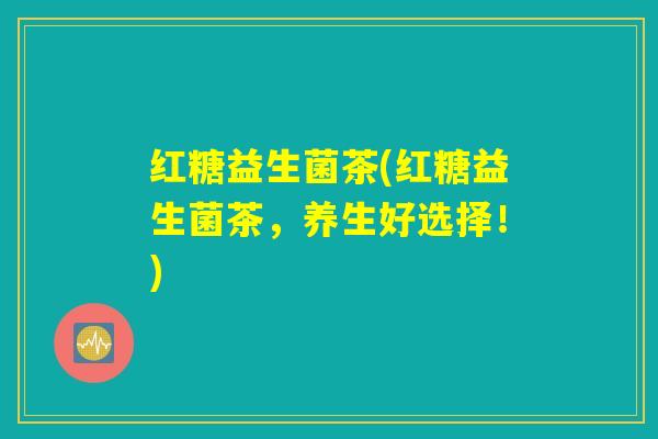红糖益生菌茶(红糖益生菌茶,养生好选择!) 红糖益生菌茶(红糖益生菌茶,养生好选择!)