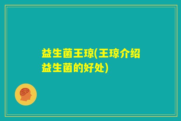 益生菌王琼(王琼介绍益生菌的好处) 益生菌王琼(王琼介绍益生菌的好处)