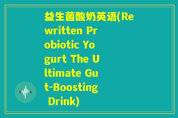 益生菌酸奶英语(Rewritten Probiotic Yogurt The Ultimate Gut-Boosting Drink) 益生菌酸奶英语(Rewritten Probiotic Yogurt The Ultimate Gut-Boosting Drink)