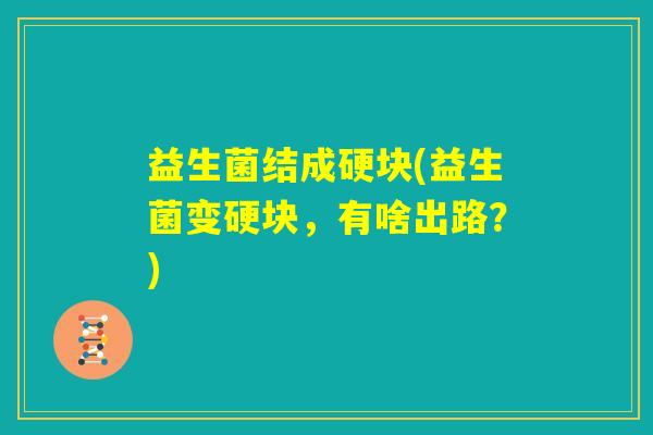 益生菌结成硬块(益生菌变硬块,有啥出路?) 益生菌结成硬块(益生菌变硬块,有啥出路?)