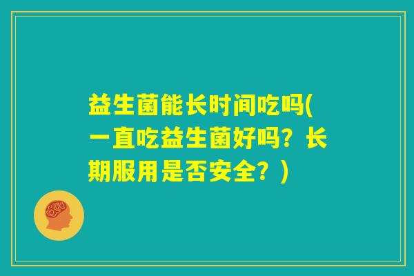 益生菌能长时间吃吗(一直吃益生菌好吗?长期服用是否安全?) 益生菌能长时间吃吗(一直吃益生菌好吗?长期服用是否安全?)