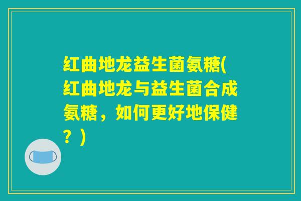 红曲地龙益生菌氨糖(红曲地龙与益生菌合成氨糖，如何更好地保健？)