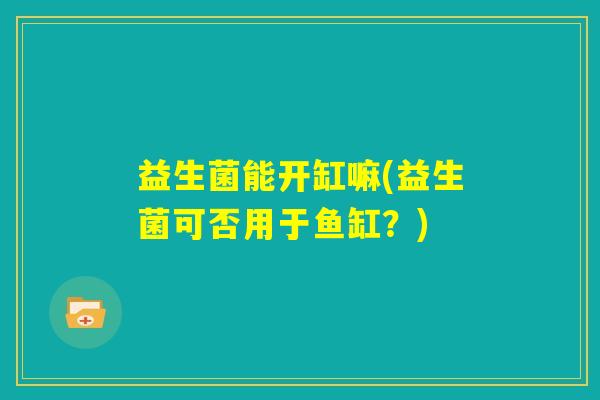 益生菌能开缸嘛(益生菌可否用于鱼缸?) 益生菌能开缸嘛(益生菌可否用于鱼缸?)