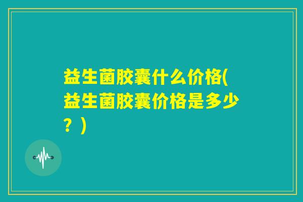 益生菌胶囊什么价格(益生菌胶囊价格是多少？)