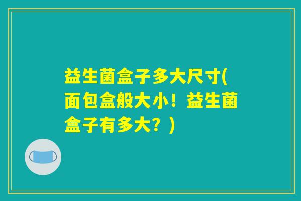 益生菌盒子多大尺寸(面包盒般大小!益生菌盒子有多大?) 益生菌盒子多大尺寸(面包盒般大小!益生菌盒子有多大?)