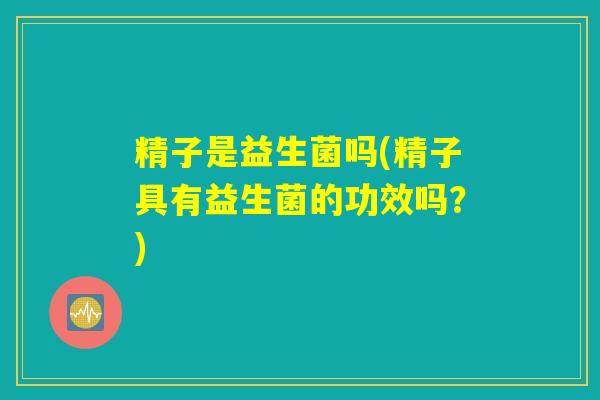精子是益生菌吗(精子具有益生菌的功效吗?) 精子是益生菌吗(精子具有益生菌的功效吗?)