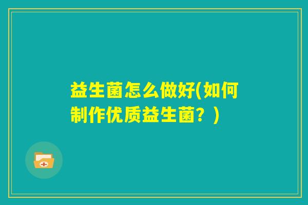 益生菌怎么做好(如何制作优质益生菌?) 益生菌怎么做好(如何制作优质益生菌?)
