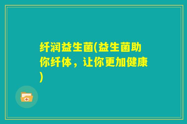 纤润益生菌(益生菌助你纤体,让你更加健康) 纤润益生菌(益生菌助你纤体,让你更加健康)