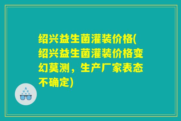 绍兴益生菌灌装价格(绍兴益生菌灌装价格变幻莫测,生产厂家表态不确定) 绍兴益生菌灌装价格(绍兴益生菌灌装价格变幻莫测,生产厂家表态不确定)