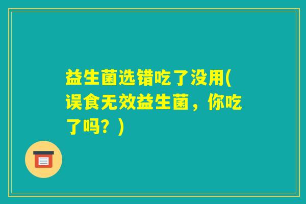益生菌选错吃了没用(误食无效益生菌,你吃了吗?) 益生菌选错吃了没用(误食无效益生菌,你吃了吗?)