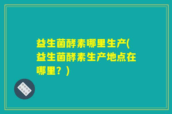 益生菌酵素哪里生产(益生菌酵素生产地点在哪里?) 益生菌酵素哪里生产(益生菌酵素生产地点在哪里?)